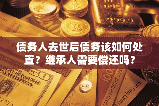 济南债务人去世后债务该如何处置？继承人需要偿还吗？