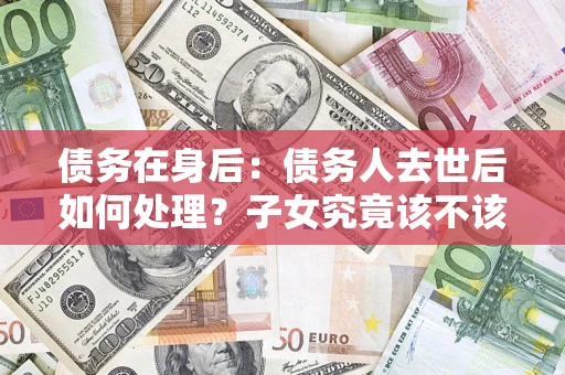济南债务在身后：债务人去世后如何处理？子女究竟该不该还钱？