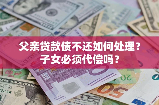 济南父亲贷款债不还如何处理？子女必须代偿吗？