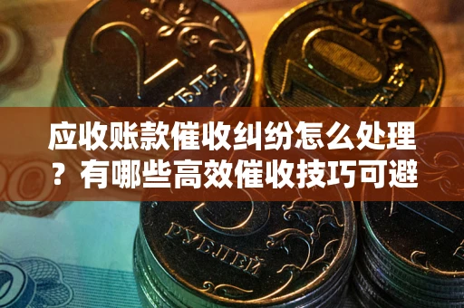 济南应收账款催收纠纷怎么处理？有哪些高效催收技巧可避免坏账？